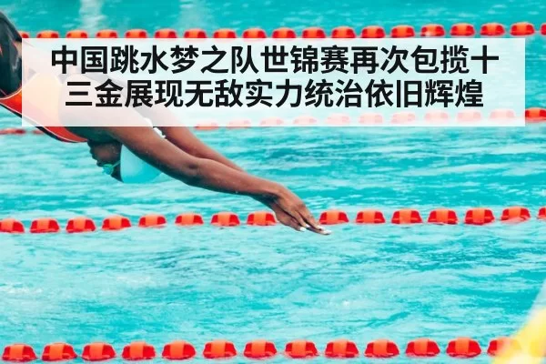 中国跳水梦之队世锦赛再次包揽十三金展现无敌实力统治依旧辉煌