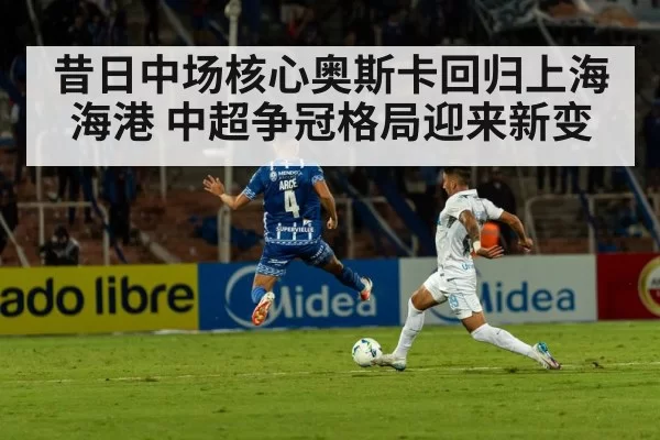 昔日中场核心奥斯卡回归上海海港 中超争冠格局迎来新变